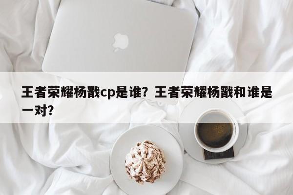 王者荣耀杨戬cp是谁?王者荣耀杨戬和谁是一对?