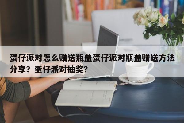 蛋仔派对怎么赠送瓶盖蛋仔派对瓶盖赠送方法分享?蛋仔派对抽奖?