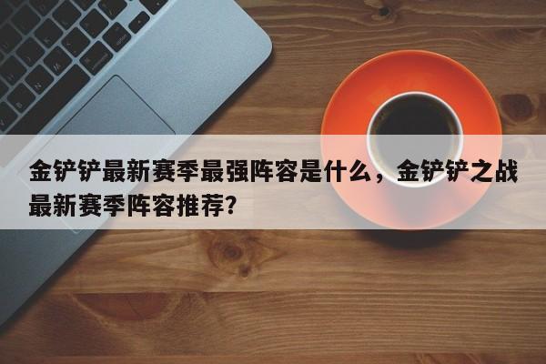 金铲铲最新赛季最强阵容是什么,金铲铲之战最新赛季阵容推荐?