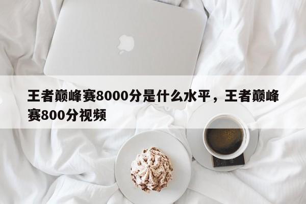 王者巅峰赛8000分是什么水平,王者巅峰赛800分视频