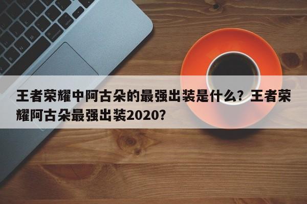 王者荣耀中阿古朵的最强出装是什么?王者荣耀阿古朵最强出装2020?