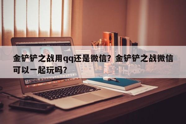 金铲铲之战用qq还是微信?金铲铲之战微信可以一起玩吗?
