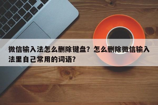 微信输入法怎么删除键盘?怎么删除微信输入法里自己常用的词语?