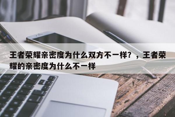 王者荣耀亲密度为什么双方不一样?,王者荣耀的亲密度为什么不一样