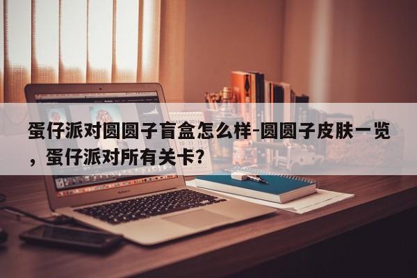 蛋仔派对圆圆子盲盒怎么样-圆圆子皮肤一览,蛋仔派对所有关卡?