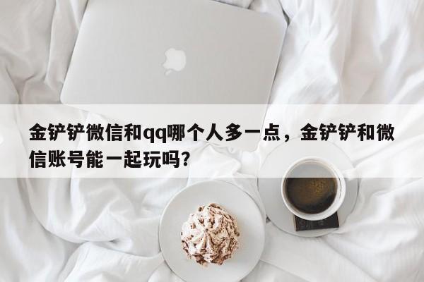 金铲铲微信和qq哪个人多一点,金铲铲和微信账号能一起玩吗?