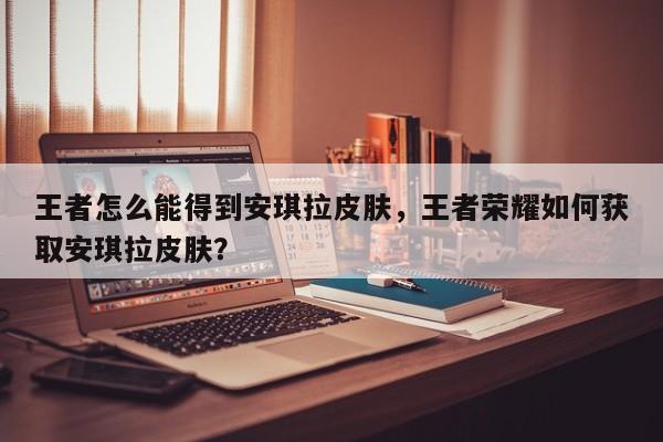 王者怎么能得到安琪拉皮肤,王者荣耀如何获取安琪拉皮肤?