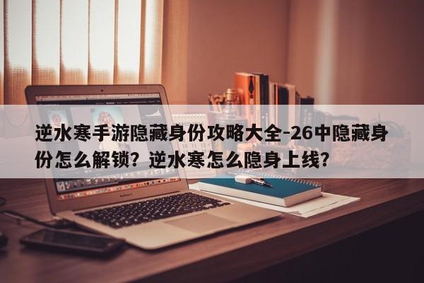 逆水寒手游隐藏身份攻略大全-26中隐藏身份怎么解锁?逆水寒怎么隐身上线?