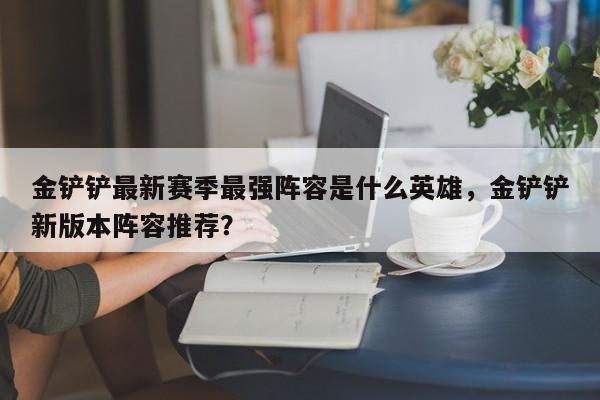 金铲铲最新赛季最强阵容是什么英雄,金铲铲新版本阵容推荐?