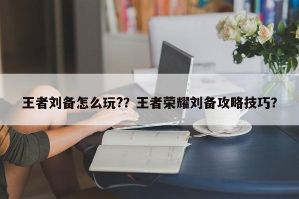 王者刘备怎么玩??王者荣耀刘备攻略技巧?