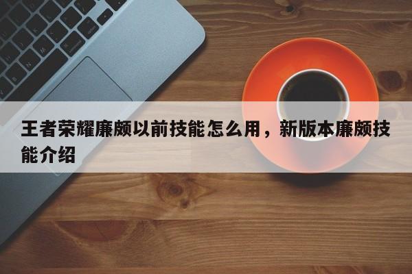 王者荣耀廉颇以前技能怎么用,新版本廉颇技能介绍