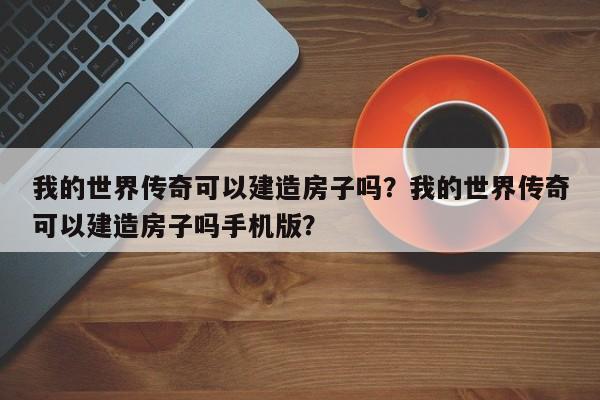 我的世界传奇可以建造房子吗?我的世界传奇可以建造房子吗手机版?