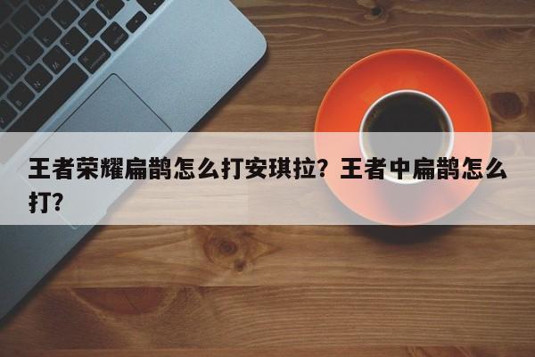 王者荣耀扁鹊怎么打安琪拉?王者中扁鹊怎么打?