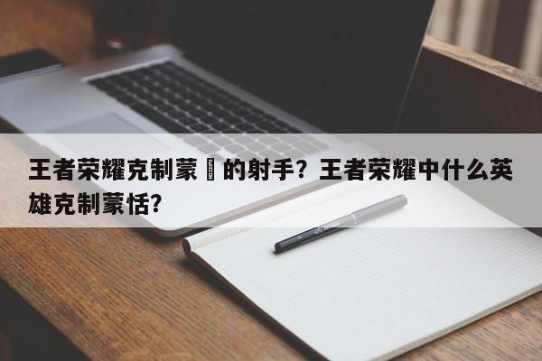王者荣耀克制蒙犽的射手?王者荣耀中什么英雄克制蒙恬?