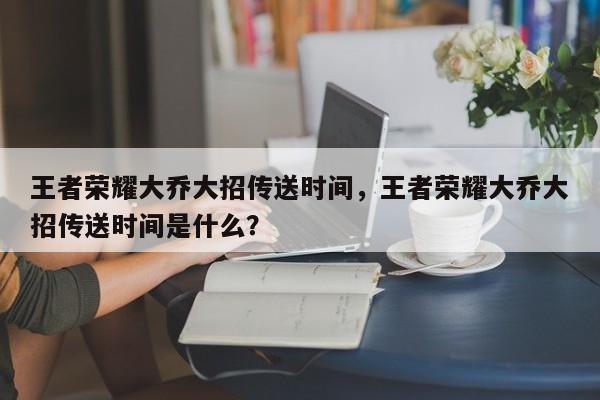 王者荣耀大乔大招传送时间,王者荣耀大乔大招传送时间是什么?