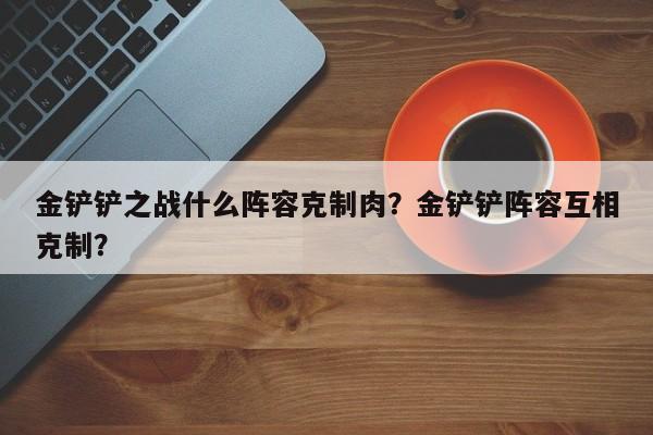 金铲铲之战什么阵容克制肉?金铲铲阵容互相克制?