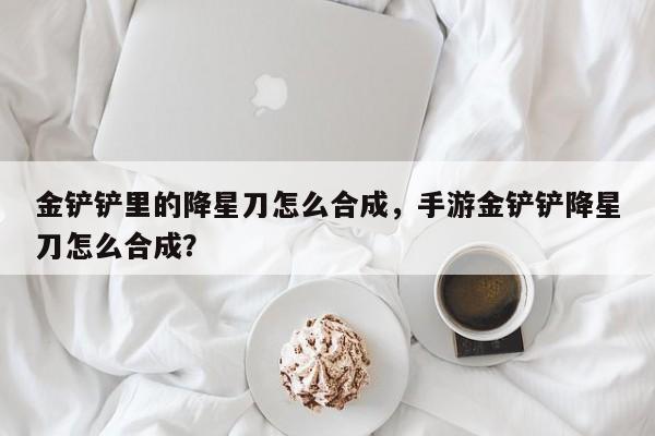 金铲铲里的降星刀怎么合成,手游金铲铲降星刀怎么合成?