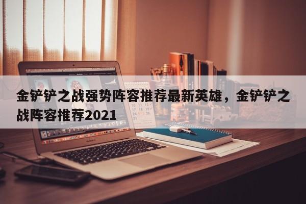 金铲铲之战强势阵容推荐最新英雄,金铲铲之战阵容推荐2021