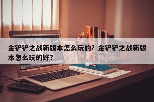 金铲铲之战新版本怎么玩的?金铲铲之战新版本怎么玩的好?