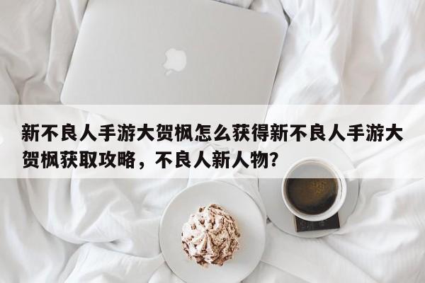 新不良人手游大贺枫怎么获得新不良人手游大贺枫获取攻略,不良人新人物?