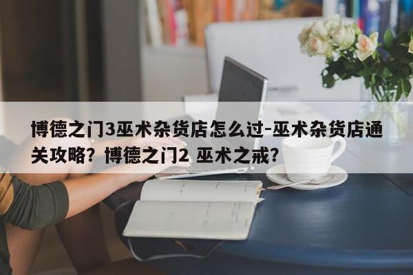 博德之门3巫术杂货店怎么过-巫术杂货店通关攻略?博德之门2 巫术之戒?