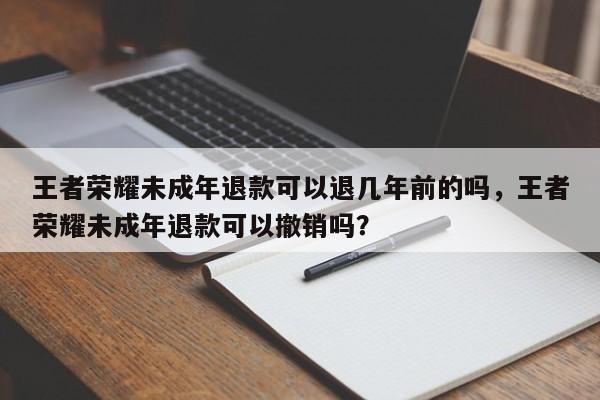 王者荣耀未成年退款可以退几年前的吗,王者荣耀未成年退款可以撤销吗?