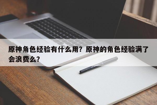 原神角色经验有什么用?原神的角色经验满了会浪费么?