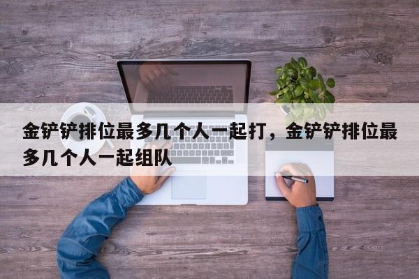 金铲铲排位最多几个人一起打,金铲铲排位最多几个人一起组队