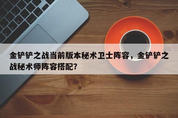 金铲铲之战当前版本秘术卫士阵容,金铲铲之战秘术师阵容搭配?