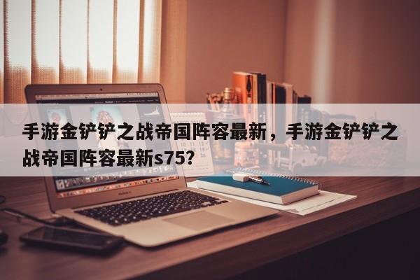 手游金铲铲之战帝国阵容最新,手游金铲铲之战帝国阵容最新s75?