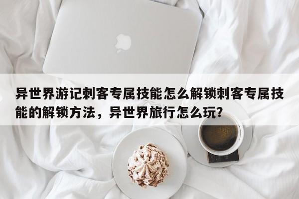 异世界游记刺客专属技能怎么解锁刺客专属技能的解锁方法,异世界旅行怎么玩?