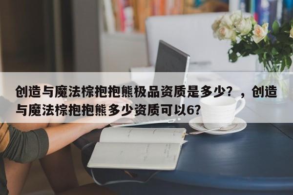 创造与魔法棕抱抱熊极品资质是多少?,创造与魔法棕抱抱熊多少资质可以6?
