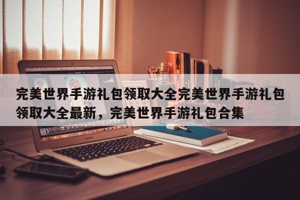 完美世界手游礼包领取大全完美世界手游礼包领取大全最新,完美世界手游礼包合集