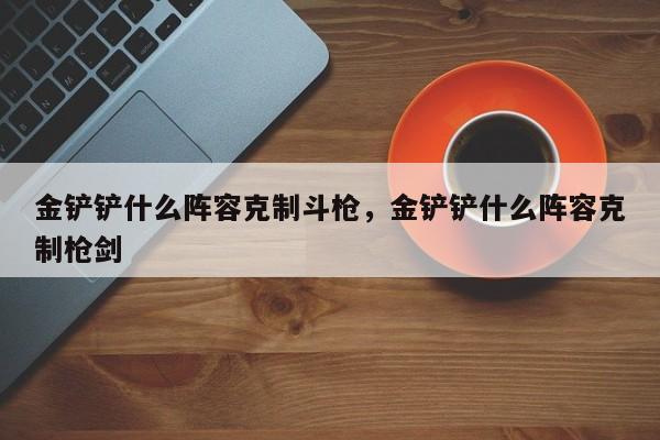 金铲铲什么阵容克制斗枪,金铲铲什么阵容克制枪剑