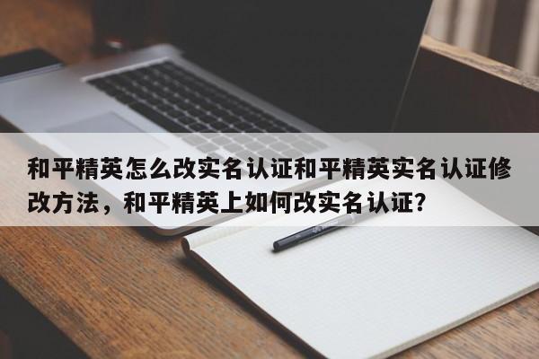 和平精英怎么改实名认证和平精英实名认证修改方法,和平精英上如何改实名认证?