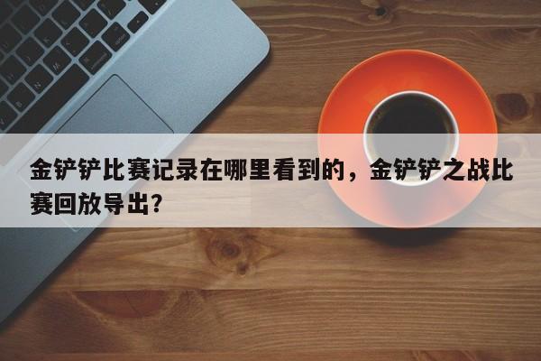 金铲铲比赛记录在哪里看到的,金铲铲之战比赛回放导出?