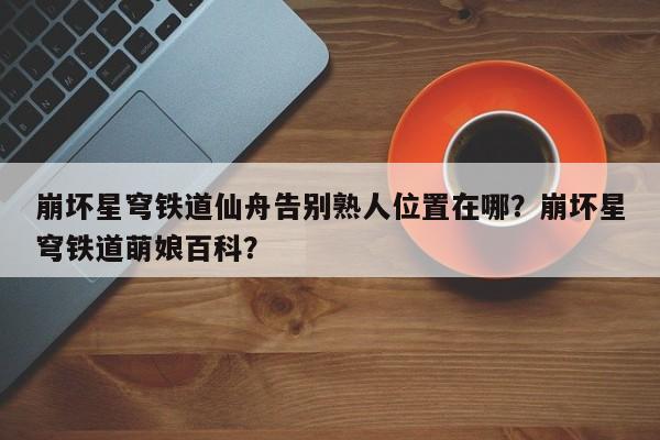 崩坏星穹铁道仙舟告别熟人位置在哪?崩坏星穹铁道萌娘百科?