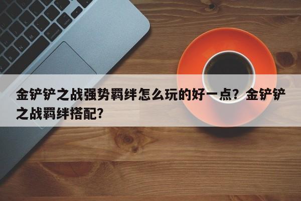 金铲铲之战强势羁绊怎么玩的好一点?金铲铲之战羁绊搭配?