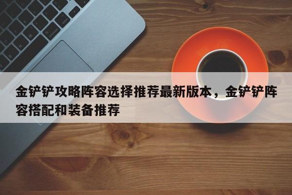 金铲铲攻略阵容选择推荐最新版本,金铲铲阵容搭配和装备推荐
