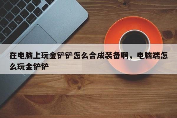 在电脑上玩金铲铲怎么合成装备啊,电脑端怎么玩金铲铲